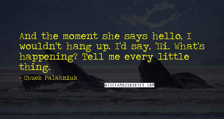 Chuck Palahniuk Quotes: And the moment she says hello, I wouldn't hang up. I'd say, 'Hi. What's happening? Tell me every little thing.