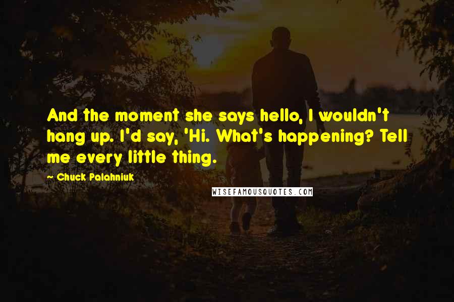 Chuck Palahniuk Quotes: And the moment she says hello, I wouldn't hang up. I'd say, 'Hi. What's happening? Tell me every little thing.