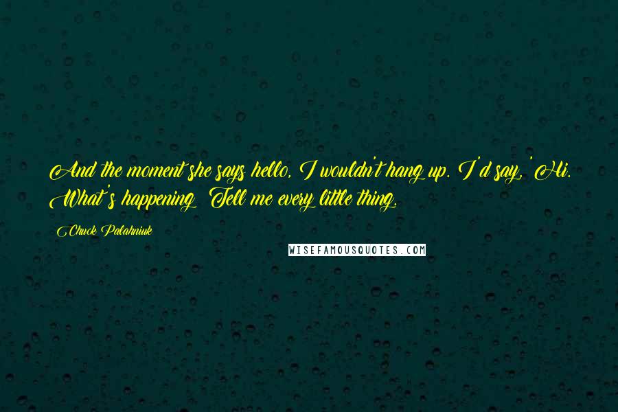 Chuck Palahniuk Quotes: And the moment she says hello, I wouldn't hang up. I'd say, 'Hi. What's happening? Tell me every little thing.