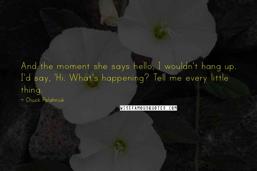 Chuck Palahniuk Quotes: And the moment she says hello, I wouldn't hang up. I'd say, 'Hi. What's happening? Tell me every little thing.