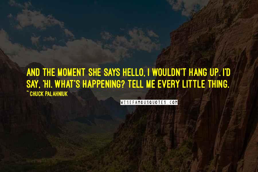 Chuck Palahniuk Quotes: And the moment she says hello, I wouldn't hang up. I'd say, 'Hi. What's happening? Tell me every little thing.