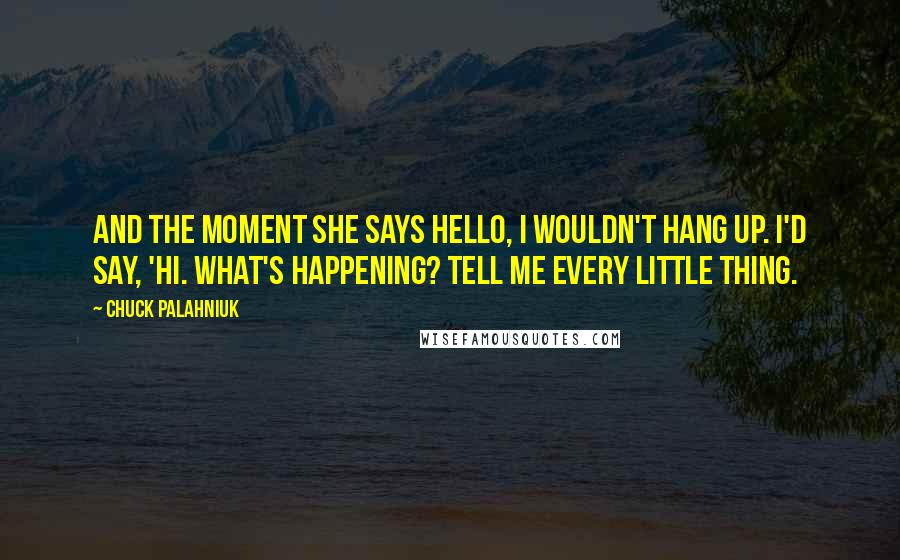 Chuck Palahniuk Quotes: And the moment she says hello, I wouldn't hang up. I'd say, 'Hi. What's happening? Tell me every little thing.