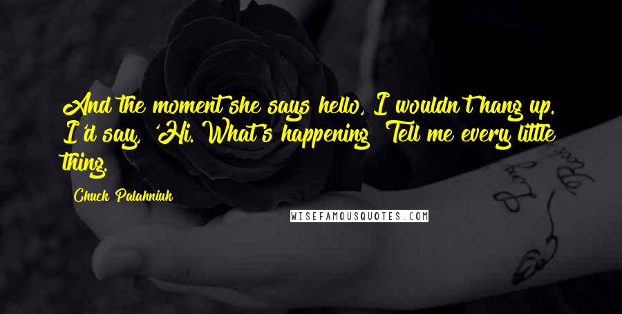 Chuck Palahniuk Quotes: And the moment she says hello, I wouldn't hang up. I'd say, 'Hi. What's happening? Tell me every little thing.