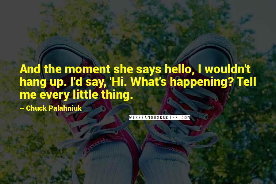 Chuck Palahniuk Quotes: And the moment she says hello, I wouldn't hang up. I'd say, 'Hi. What's happening? Tell me every little thing.