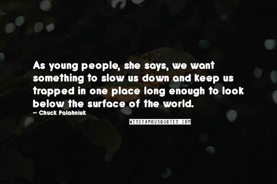 Chuck Palahniuk Quotes: As young people, she says, we want something to slow us down and keep us trapped in one place long enough to look below the surface of the world.