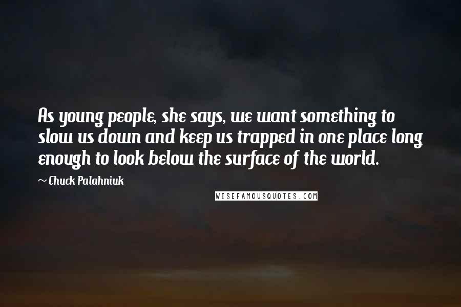 Chuck Palahniuk Quotes: As young people, she says, we want something to slow us down and keep us trapped in one place long enough to look below the surface of the world.