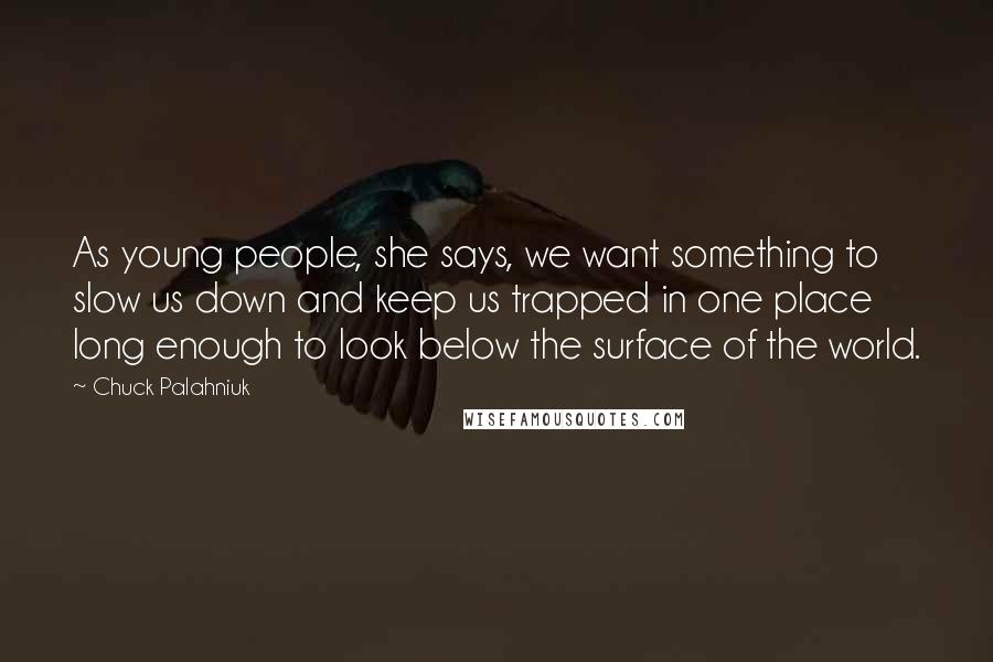 Chuck Palahniuk Quotes: As young people, she says, we want something to slow us down and keep us trapped in one place long enough to look below the surface of the world.