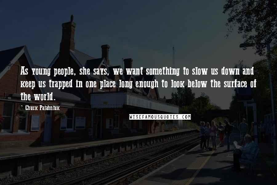 Chuck Palahniuk Quotes: As young people, she says, we want something to slow us down and keep us trapped in one place long enough to look below the surface of the world.