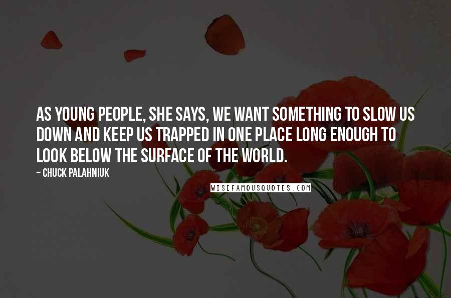 Chuck Palahniuk Quotes: As young people, she says, we want something to slow us down and keep us trapped in one place long enough to look below the surface of the world.