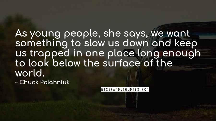 Chuck Palahniuk Quotes: As young people, she says, we want something to slow us down and keep us trapped in one place long enough to look below the surface of the world.