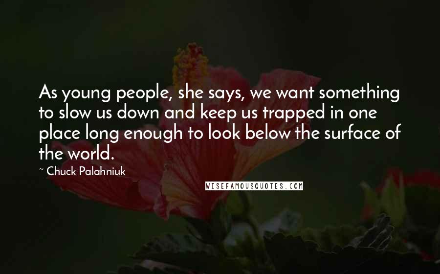 Chuck Palahniuk Quotes: As young people, she says, we want something to slow us down and keep us trapped in one place long enough to look below the surface of the world.