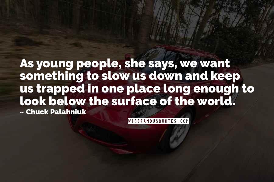 Chuck Palahniuk Quotes: As young people, she says, we want something to slow us down and keep us trapped in one place long enough to look below the surface of the world.