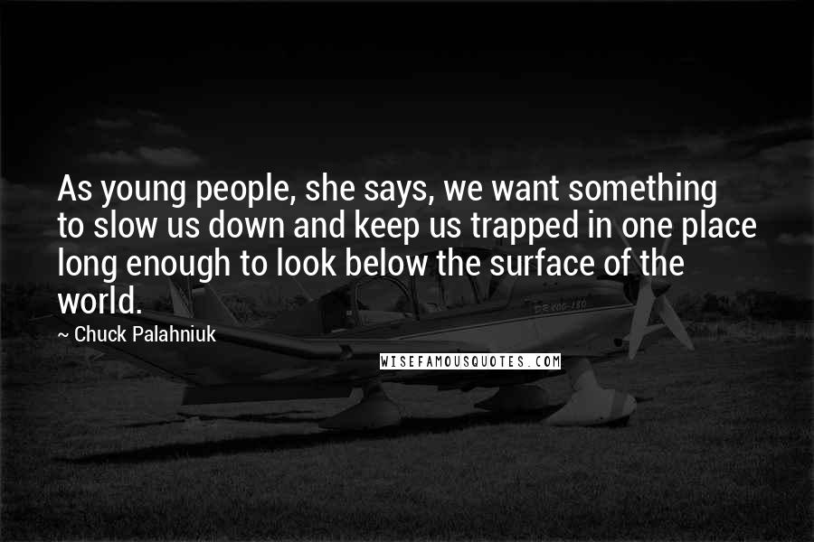 Chuck Palahniuk Quotes: As young people, she says, we want something to slow us down and keep us trapped in one place long enough to look below the surface of the world.