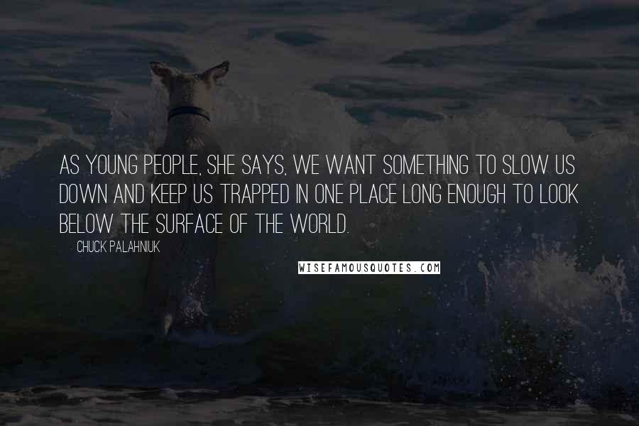 Chuck Palahniuk Quotes: As young people, she says, we want something to slow us down and keep us trapped in one place long enough to look below the surface of the world.