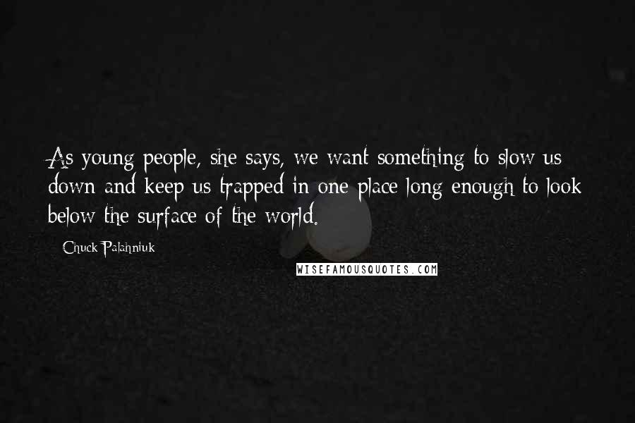 Chuck Palahniuk Quotes: As young people, she says, we want something to slow us down and keep us trapped in one place long enough to look below the surface of the world.