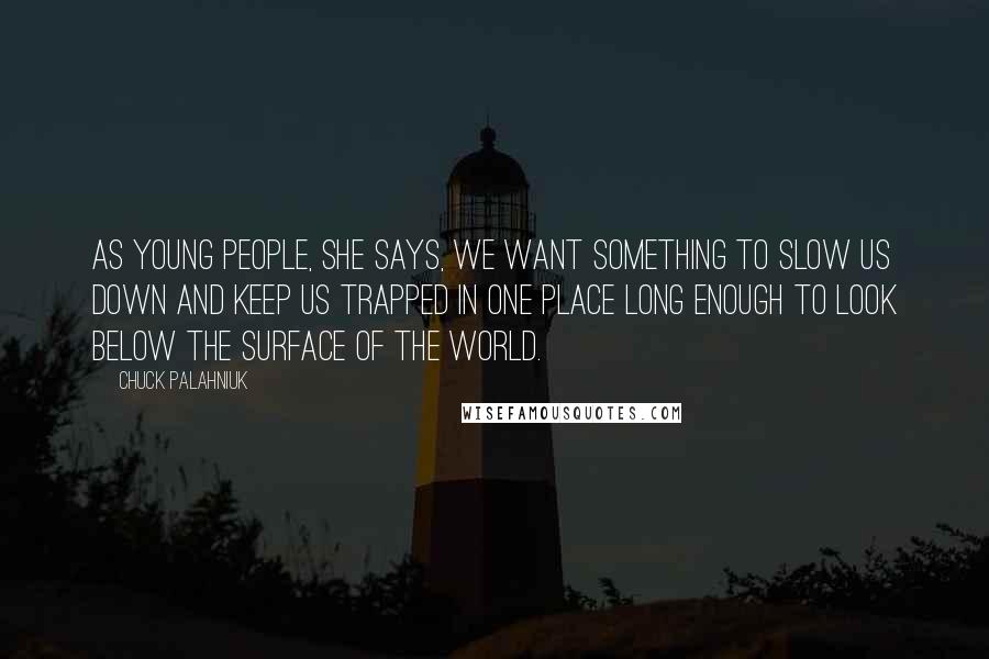 Chuck Palahniuk Quotes: As young people, she says, we want something to slow us down and keep us trapped in one place long enough to look below the surface of the world.