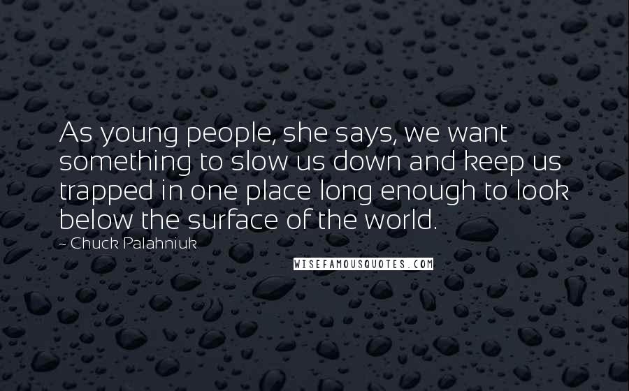 Chuck Palahniuk Quotes: As young people, she says, we want something to slow us down and keep us trapped in one place long enough to look below the surface of the world.