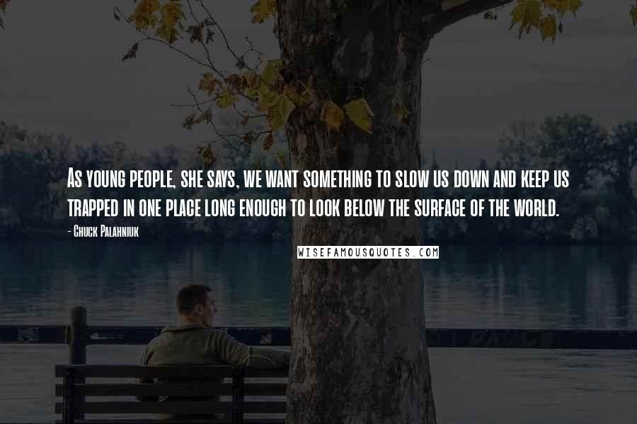 Chuck Palahniuk Quotes: As young people, she says, we want something to slow us down and keep us trapped in one place long enough to look below the surface of the world.