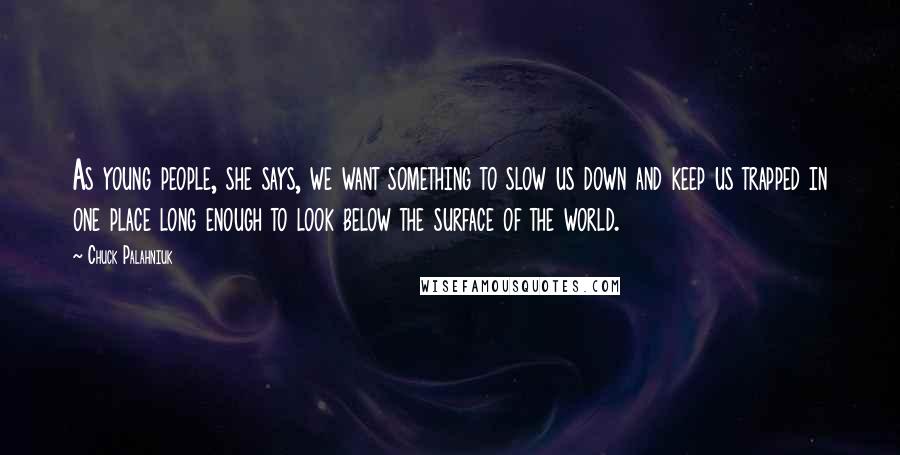 Chuck Palahniuk Quotes: As young people, she says, we want something to slow us down and keep us trapped in one place long enough to look below the surface of the world.