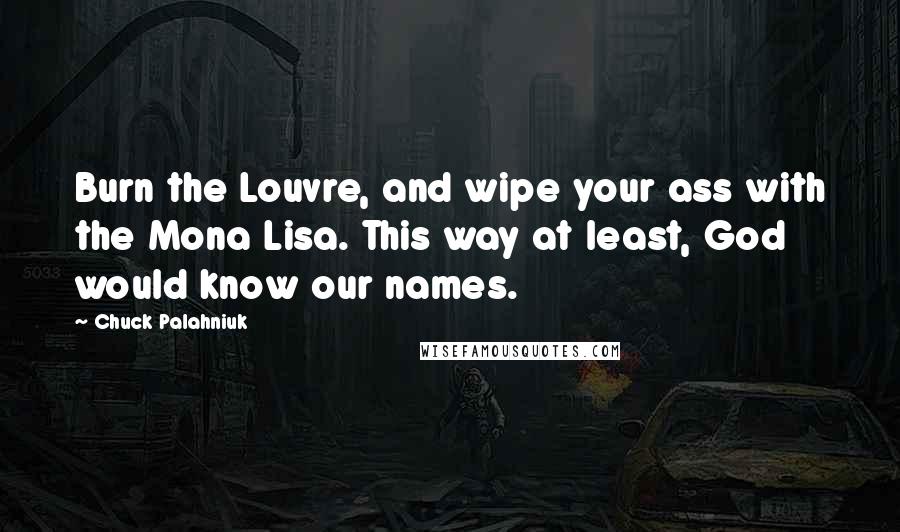 Chuck Palahniuk Quotes: Burn the Louvre, and wipe your ass with the Mona Lisa. This way at least, God would know our names.