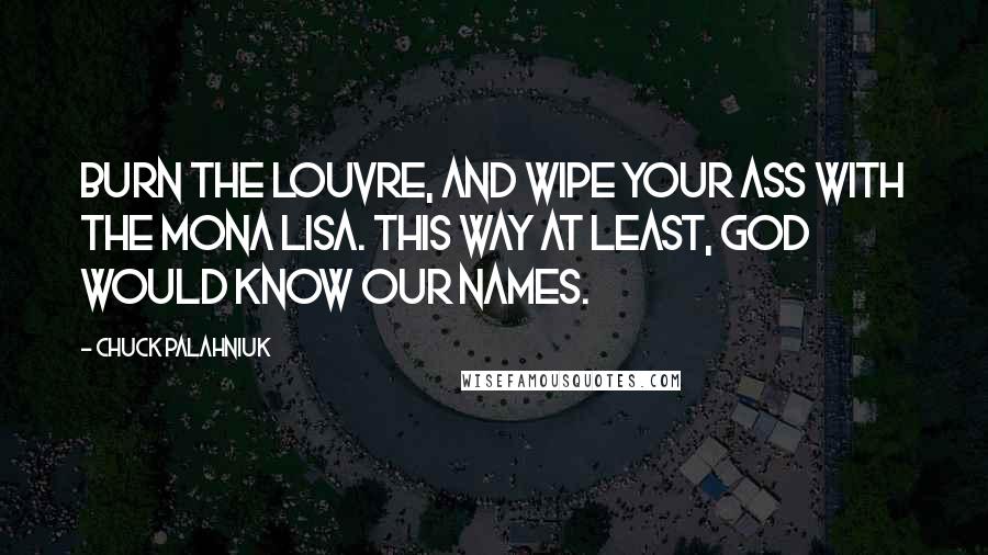 Chuck Palahniuk Quotes: Burn the Louvre, and wipe your ass with the Mona Lisa. This way at least, God would know our names.