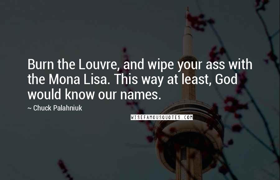 Chuck Palahniuk Quotes: Burn the Louvre, and wipe your ass with the Mona Lisa. This way at least, God would know our names.