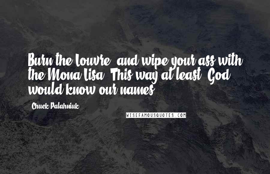 Chuck Palahniuk Quotes: Burn the Louvre, and wipe your ass with the Mona Lisa. This way at least, God would know our names.