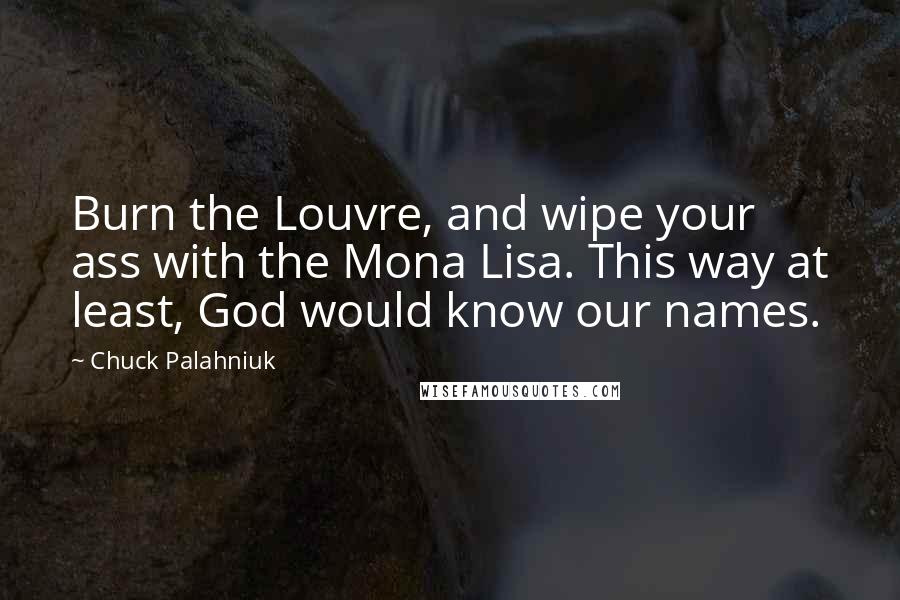 Chuck Palahniuk Quotes: Burn the Louvre, and wipe your ass with the Mona Lisa. This way at least, God would know our names.