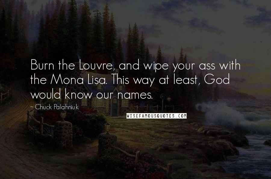 Chuck Palahniuk Quotes: Burn the Louvre, and wipe your ass with the Mona Lisa. This way at least, God would know our names.