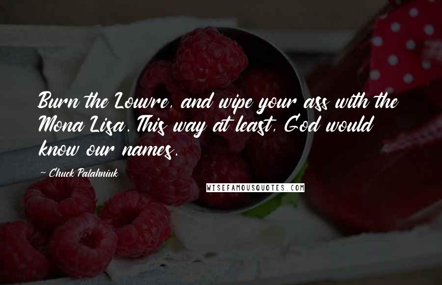 Chuck Palahniuk Quotes: Burn the Louvre, and wipe your ass with the Mona Lisa. This way at least, God would know our names.