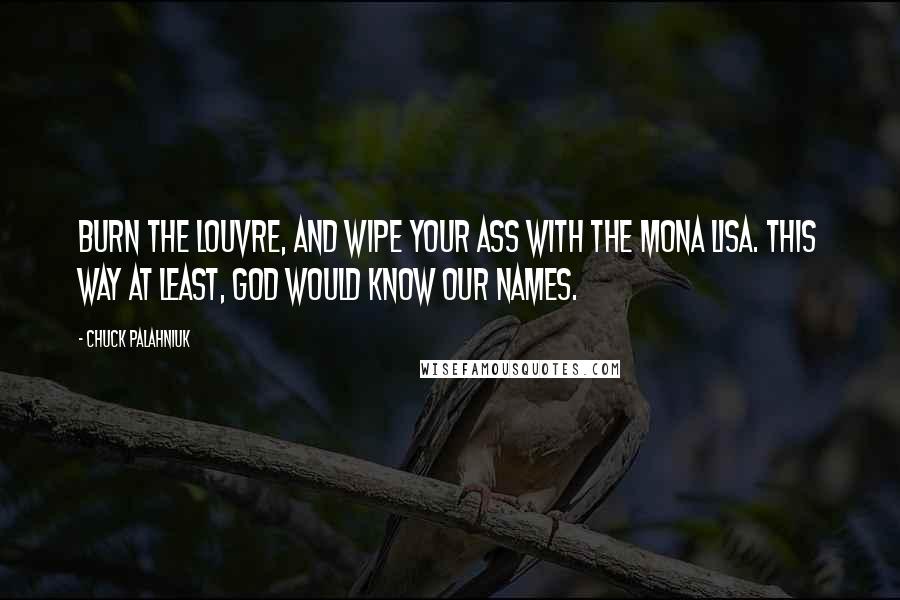 Chuck Palahniuk Quotes: Burn the Louvre, and wipe your ass with the Mona Lisa. This way at least, God would know our names.