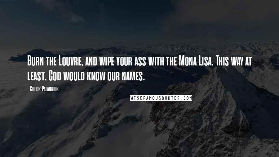 Chuck Palahniuk Quotes: Burn the Louvre, and wipe your ass with the Mona Lisa. This way at least, God would know our names.