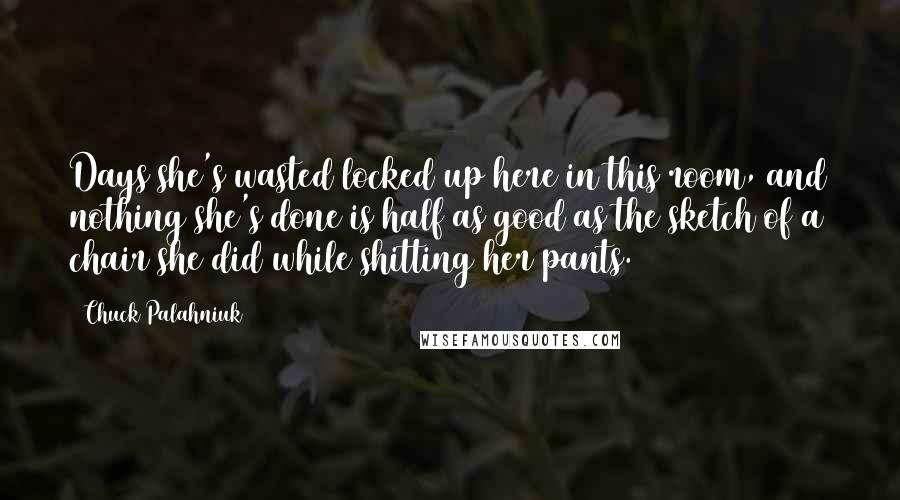 Chuck Palahniuk Quotes: Days she's wasted locked up here in this room, and nothing she's done is half as good as the sketch of a chair she did while shitting her pants.