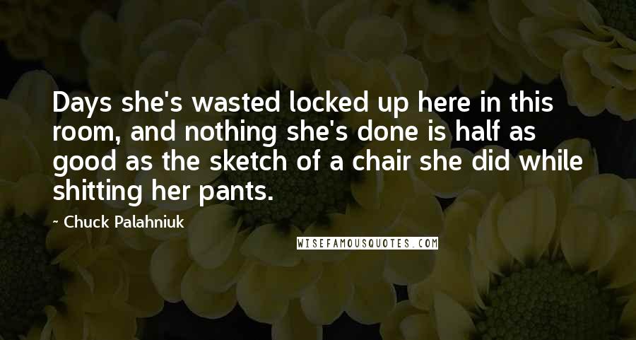 Chuck Palahniuk Quotes: Days she's wasted locked up here in this room, and nothing she's done is half as good as the sketch of a chair she did while shitting her pants.