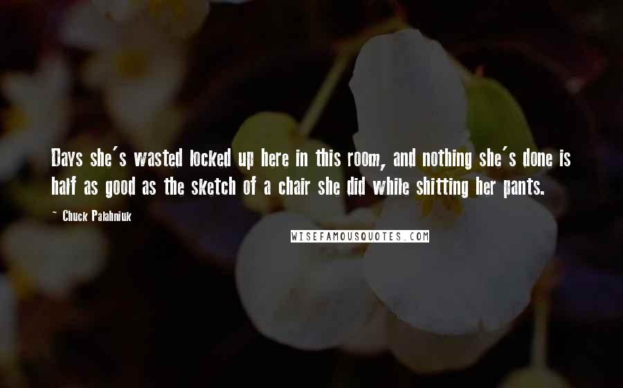 Chuck Palahniuk Quotes: Days she's wasted locked up here in this room, and nothing she's done is half as good as the sketch of a chair she did while shitting her pants.