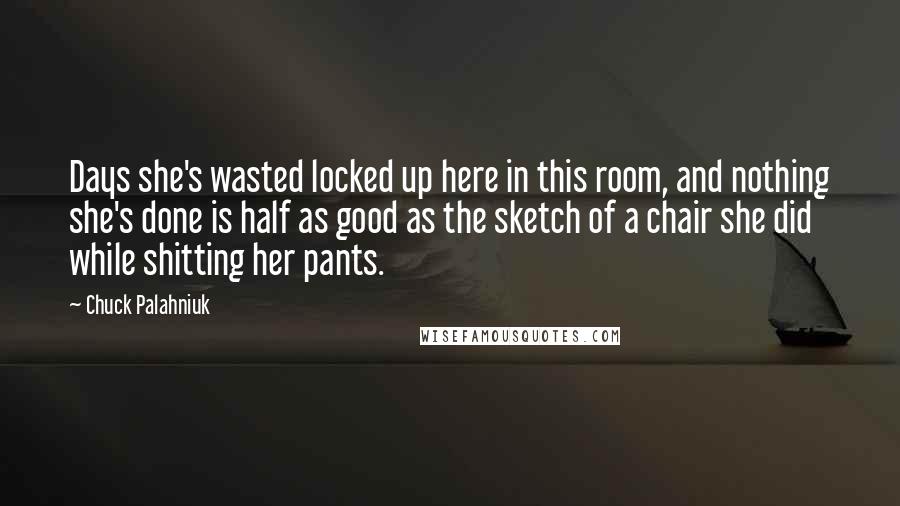 Chuck Palahniuk Quotes: Days she's wasted locked up here in this room, and nothing she's done is half as good as the sketch of a chair she did while shitting her pants.