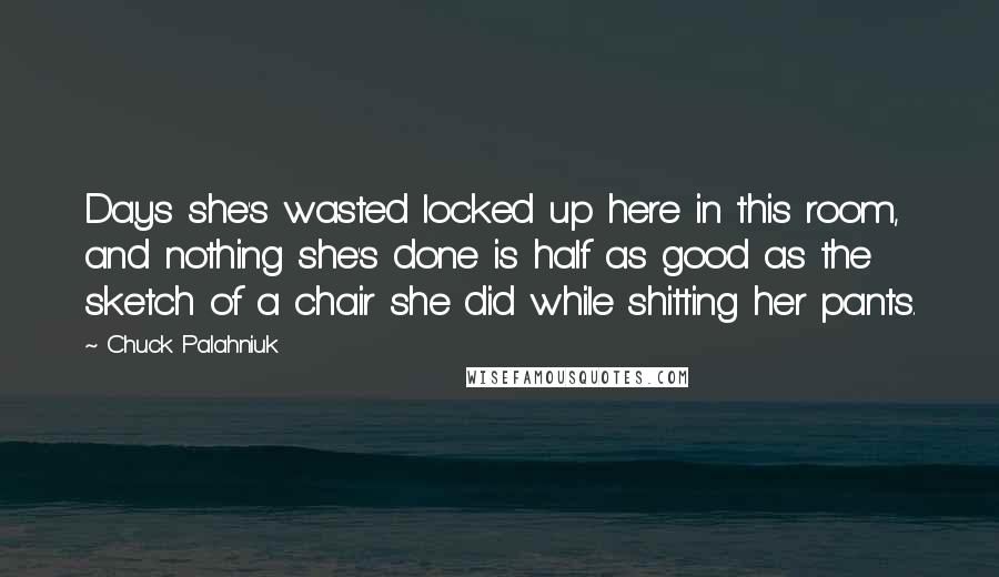 Chuck Palahniuk Quotes: Days she's wasted locked up here in this room, and nothing she's done is half as good as the sketch of a chair she did while shitting her pants.