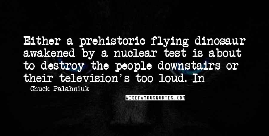 Chuck Palahniuk Quotes: Either a prehistoric flying dinosaur awakened by a nuclear test is about to destroy the people downstairs or their television's too loud. In