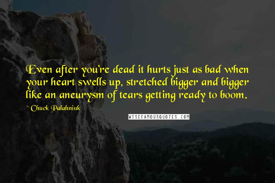 Chuck Palahniuk Quotes: Even after you're dead it hurts just as bad when your heart swells up, stretched bigger and bigger like an aneurysm of tears getting ready to boom.