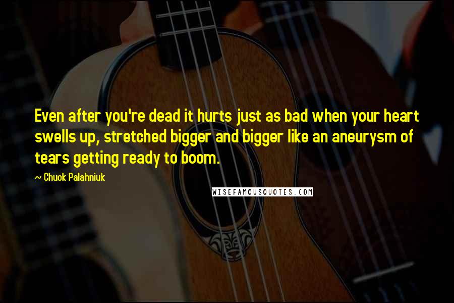 Chuck Palahniuk Quotes: Even after you're dead it hurts just as bad when your heart swells up, stretched bigger and bigger like an aneurysm of tears getting ready to boom.