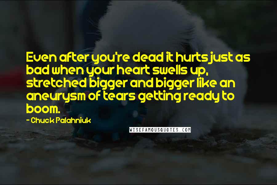 Chuck Palahniuk Quotes: Even after you're dead it hurts just as bad when your heart swells up, stretched bigger and bigger like an aneurysm of tears getting ready to boom.