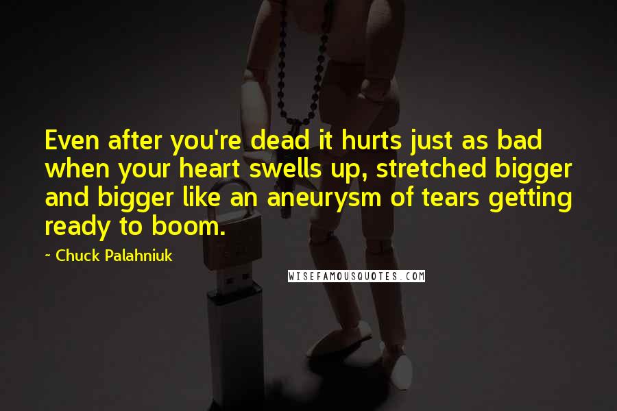 Chuck Palahniuk Quotes: Even after you're dead it hurts just as bad when your heart swells up, stretched bigger and bigger like an aneurysm of tears getting ready to boom.