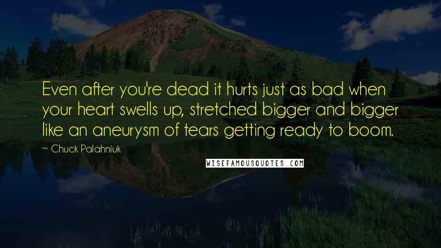 Chuck Palahniuk Quotes: Even after you're dead it hurts just as bad when your heart swells up, stretched bigger and bigger like an aneurysm of tears getting ready to boom.