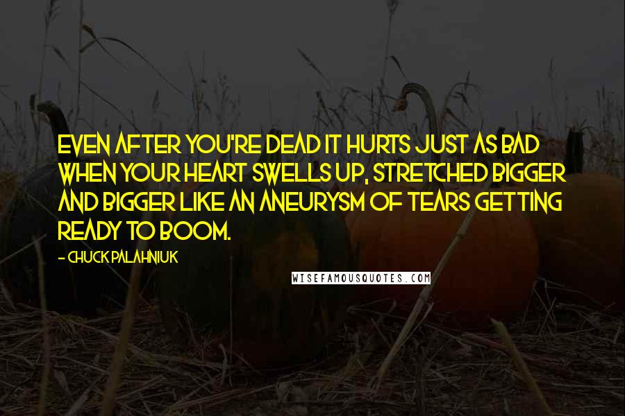 Chuck Palahniuk Quotes: Even after you're dead it hurts just as bad when your heart swells up, stretched bigger and bigger like an aneurysm of tears getting ready to boom.