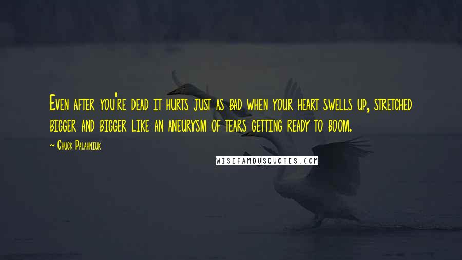 Chuck Palahniuk Quotes: Even after you're dead it hurts just as bad when your heart swells up, stretched bigger and bigger like an aneurysm of tears getting ready to boom.