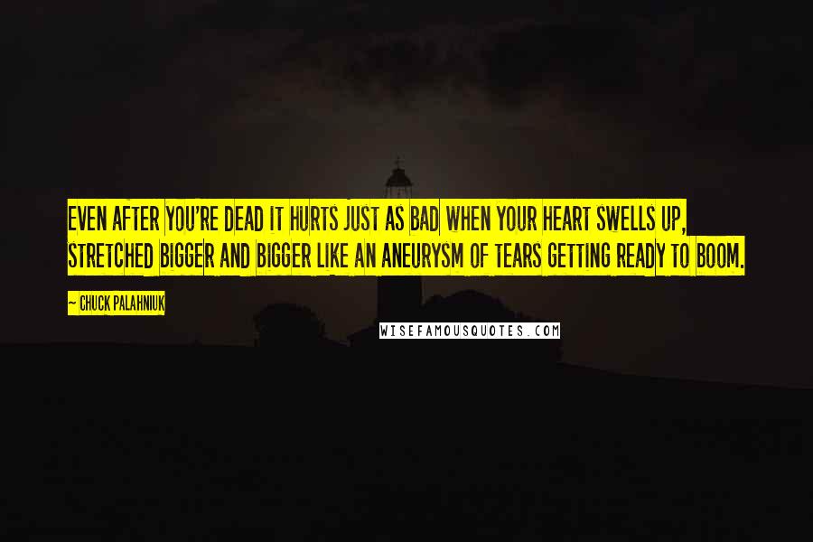 Chuck Palahniuk Quotes: Even after you're dead it hurts just as bad when your heart swells up, stretched bigger and bigger like an aneurysm of tears getting ready to boom.