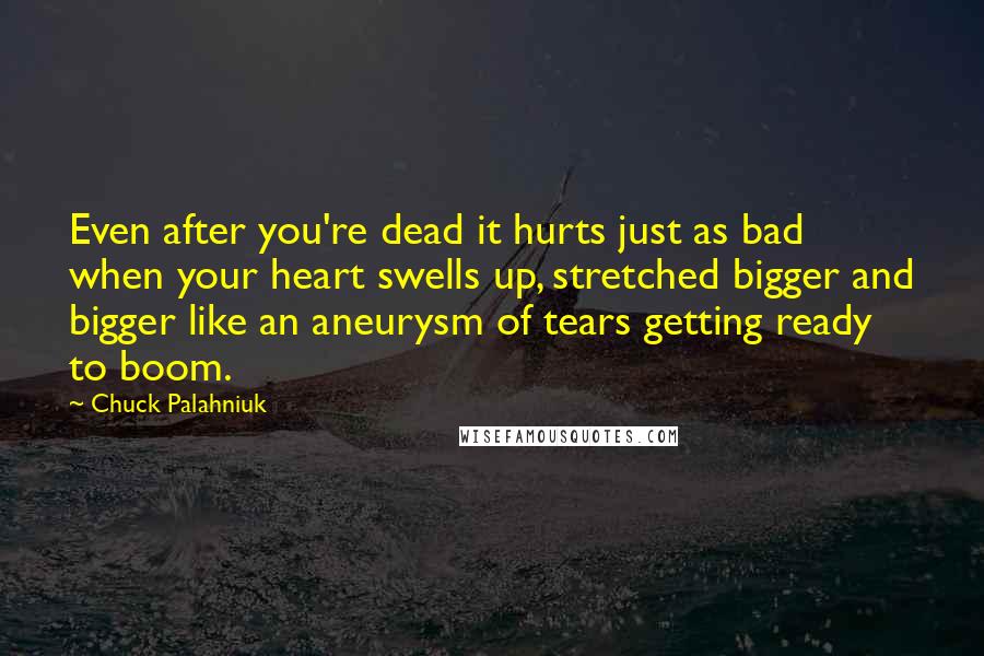 Chuck Palahniuk Quotes: Even after you're dead it hurts just as bad when your heart swells up, stretched bigger and bigger like an aneurysm of tears getting ready to boom.