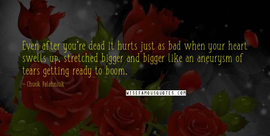 Chuck Palahniuk Quotes: Even after you're dead it hurts just as bad when your heart swells up, stretched bigger and bigger like an aneurysm of tears getting ready to boom.