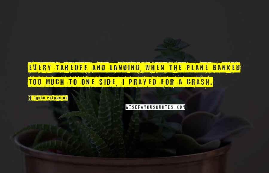 Chuck Palahniuk Quotes: Every takeoff and landing, when the plane banked too much to one side, I prayed for a crash.