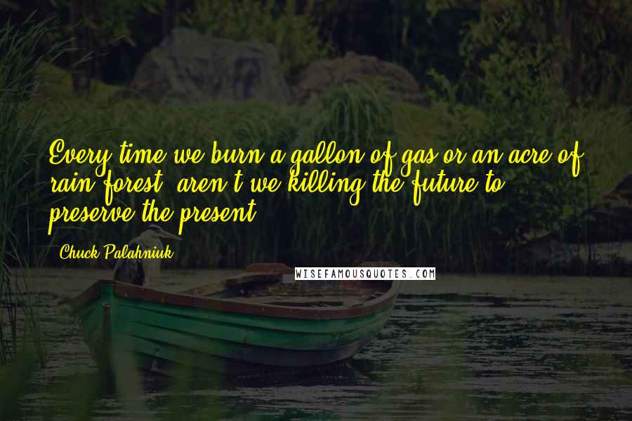 Chuck Palahniuk Quotes: Every time we burn a gallon of gas or an acre of rain forest, aren't we killing the future to preserve the present?